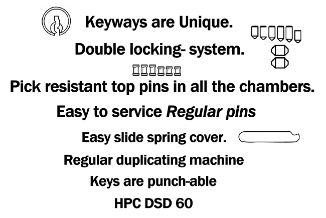 Keyways are unique, double locking system, pick resistant top pins in all the chambers, easy to service regular pins, easy slide spring cover, regular duplicating machine, keys are punch-able, HPC DSD 60